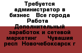 Требуется администратор в бизнес - Все города Работа » Дополнительный заработок и сетевой маркетинг   . Чувашия респ.,Новочебоксарск г.